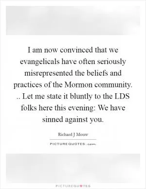 I am now convinced that we evangelicals have often seriously misrepresented the beliefs and practices of the Mormon community. .. Let me state it bluntly to the LDS folks here this evening: We have sinned against you Picture Quote #1