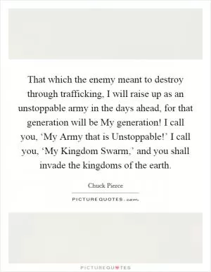 That which the enemy meant to destroy through trafficking, I will raise up as an unstoppable army in the days ahead, for that generation will be My generation! I call you, ‘My Army that is Unstoppable!’ I call you, ‘My Kingdom Swarm,’ and you shall invade the kingdoms of the earth Picture Quote #1