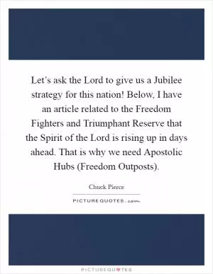 Let’s ask the Lord to give us a Jubilee strategy for this nation! Below, I have an article related to the Freedom Fighters and Triumphant Reserve that the Spirit of the Lord is rising up in days ahead. That is why we need Apostolic Hubs (Freedom Outposts) Picture Quote #1