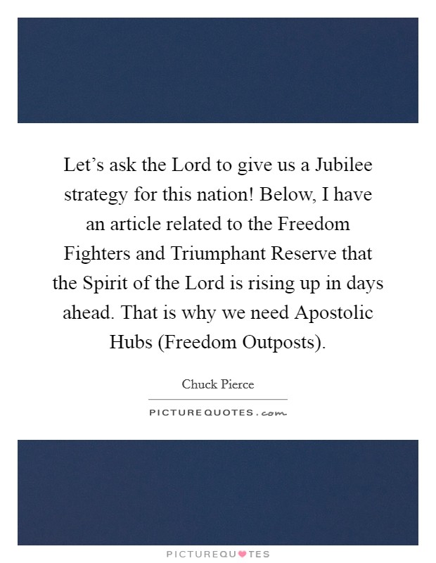 Let's ask the Lord to give us a Jubilee strategy for this nation! Below, I have an article related to the Freedom Fighters and Triumphant Reserve that the Spirit of the Lord is rising up in days ahead. That is why we need Apostolic Hubs (Freedom Outposts) Picture Quote #1