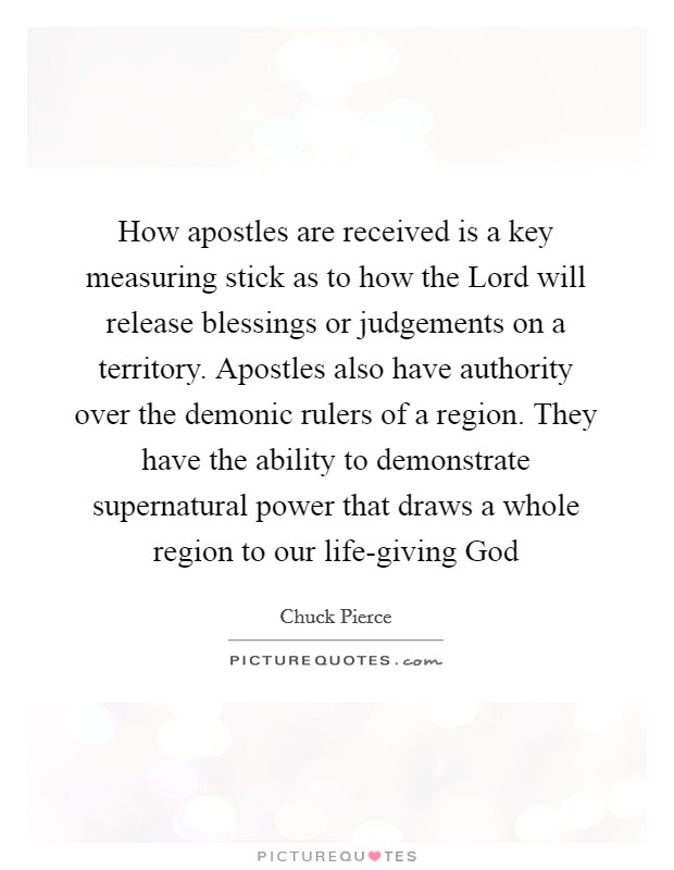 How apostles are received is a key measuring stick as to how the Lord will release blessings or judgements on a territory. Apostles also have authority over the demonic rulers of a region. They have the ability to demonstrate supernatural power that draws a whole region to our life-giving God Picture Quote #1