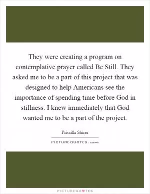 They were creating a program on contemplative prayer called Be Still. They asked me to be a part of this project that was designed to help Americans see the importance of spending time before God in stillness. I knew immediately that God wanted me to be a part of the project Picture Quote #1