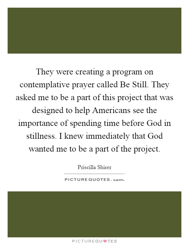 They were creating a program on contemplative prayer called Be Still. They asked me to be a part of this project that was designed to help Americans see the importance of spending time before God in stillness. I knew immediately that God wanted me to be a part of the project Picture Quote #1