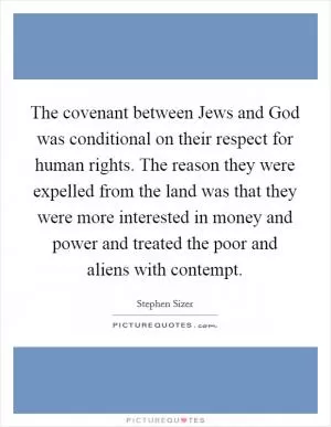 The covenant between Jews and God was conditional on their respect for human rights. The reason they were expelled from the land was that they were more interested in money and power and treated the poor and aliens with contempt Picture Quote #1