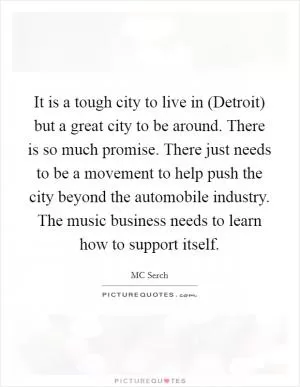 It is a tough city to live in (Detroit) but a great city to be around. There is so much promise. There just needs to be a movement to help push the city beyond the automobile industry. The music business needs to learn how to support itself Picture Quote #1