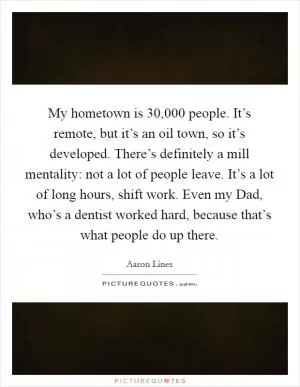 My hometown is 30,000 people. It’s remote, but it’s an oil town, so it’s developed. There’s definitely a mill mentality: not a lot of people leave. It’s a lot of long hours, shift work. Even my Dad, who’s a dentist worked hard, because that’s what people do up there Picture Quote #1