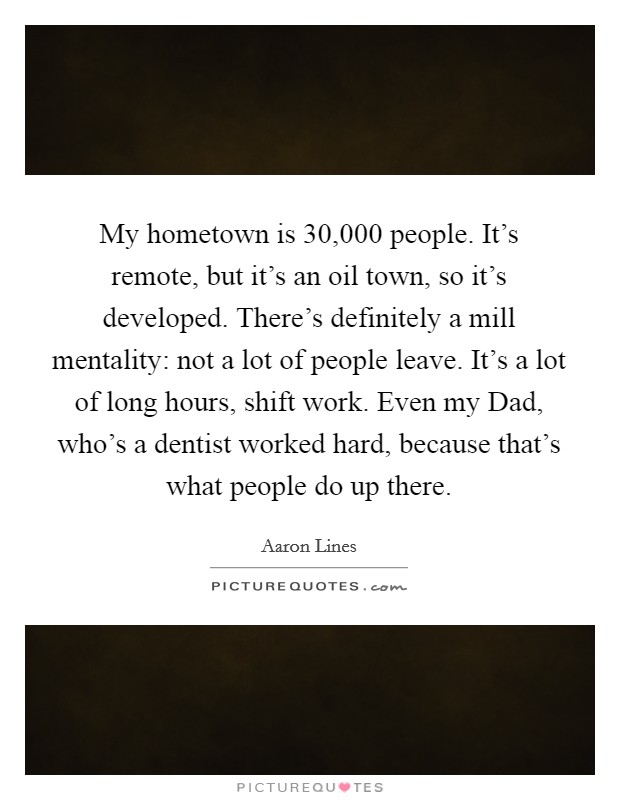 My hometown is 30,000 people. It's remote, but it's an oil town, so it's developed. There's definitely a mill mentality: not a lot of people leave. It's a lot of long hours, shift work. Even my Dad, who's a dentist worked hard, because that's what people do up there Picture Quote #1