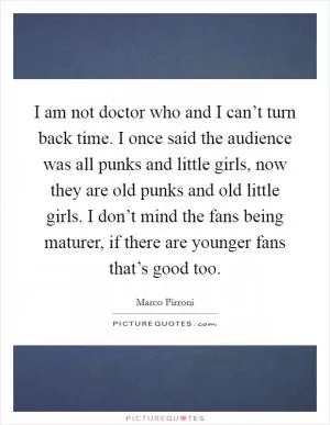 I am not doctor who and I can’t turn back time. I once said the audience was all punks and little girls, now they are old punks and old little girls. I don’t mind the fans being maturer, if there are younger fans that’s good too Picture Quote #1