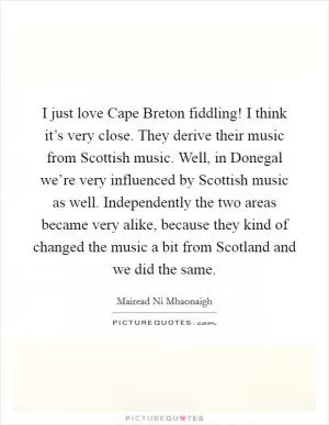 I just love Cape Breton fiddling! I think it’s very close. They derive their music from Scottish music. Well, in Donegal we’re very influenced by Scottish music as well. Independently the two areas became very alike, because they kind of changed the music a bit from Scotland and we did the same Picture Quote #1