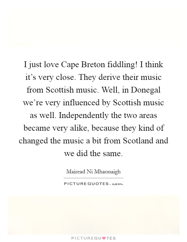 I just love Cape Breton fiddling! I think it's very close. They derive their music from Scottish music. Well, in Donegal we're very influenced by Scottish music as well. Independently the two areas became very alike, because they kind of changed the music a bit from Scotland and we did the same Picture Quote #1