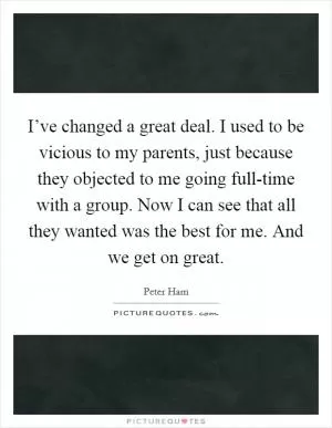 I’ve changed a great deal. I used to be vicious to my parents, just because they objected to me going full-time with a group. Now I can see that all they wanted was the best for me. And we get on great Picture Quote #1