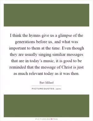 I think the hymns give us a glimpse of the generations before us, and what was important to them at the time. Even though they are usually singing similiar messages that are in today’s music, it is good to be reminded that the message of Christ is just as much relevant today as it was then Picture Quote #1