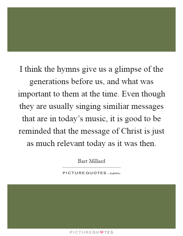 I think the hymns give us a glimpse of the generations before us, and what was important to them at the time. Even though they are usually singing similiar messages that are in today's music, it is good to be reminded that the message of Christ is just as much relevant today as it was then Picture Quote #1