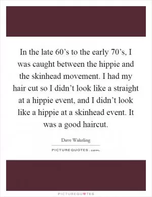 In the late 60’s to the early 70’s, I was caught between the hippie and the skinhead movement. I had my hair cut so I didn’t look like a straight at a hippie event, and I didn’t look like a hippie at a skinhead event. It was a good haircut Picture Quote #1