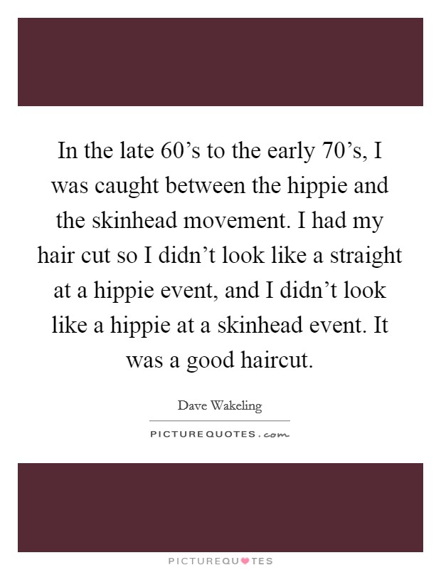 In the late 60's to the early 70's, I was caught between the hippie and the skinhead movement. I had my hair cut so I didn't look like a straight at a hippie event, and I didn't look like a hippie at a skinhead event. It was a good haircut Picture Quote #1