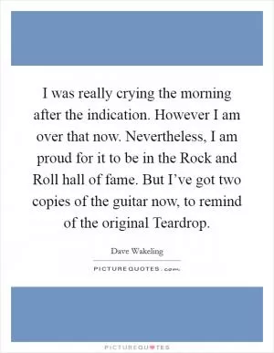 I was really crying the morning after the indication. However I am over that now. Nevertheless, I am proud for it to be in the Rock and Roll hall of fame. But I’ve got two copies of the guitar now, to remind of the original Teardrop Picture Quote #1