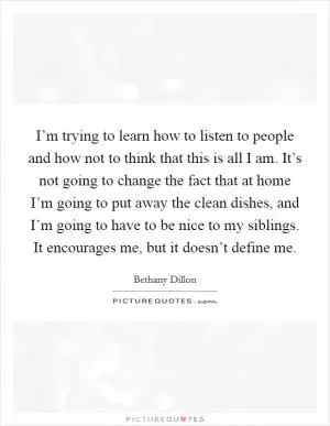 I’m trying to learn how to listen to people and how not to think that this is all I am. It’s not going to change the fact that at home I’m going to put away the clean dishes, and I’m going to have to be nice to my siblings. It encourages me, but it doesn’t define me Picture Quote #1