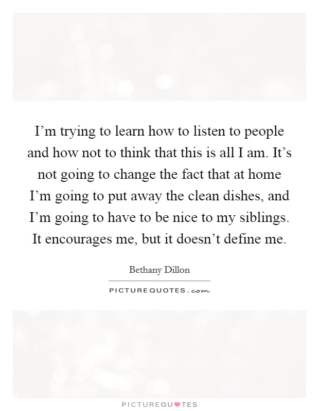 I'm trying to learn how to listen to people and how not to think that this is all I am. It's not going to change the fact that at home I'm going to put away the clean dishes, and I'm going to have to be nice to my siblings. It encourages me, but it doesn't define me Picture Quote #1