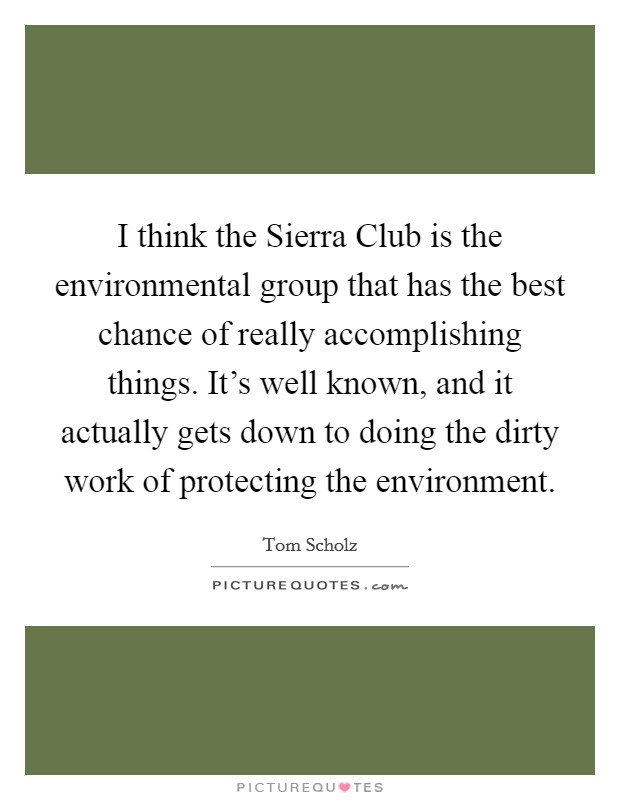I think the Sierra Club is the environmental group that has the best chance of really accomplishing things. It's well known, and it actually gets down to doing the dirty work of protecting the environment Picture Quote #1