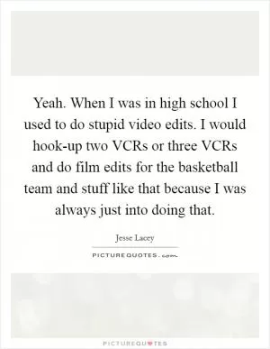 Yeah. When I was in high school I used to do stupid video edits. I would hook-up two VCRs or three VCRs and do film edits for the basketball team and stuff like that because I was always just into doing that Picture Quote #1