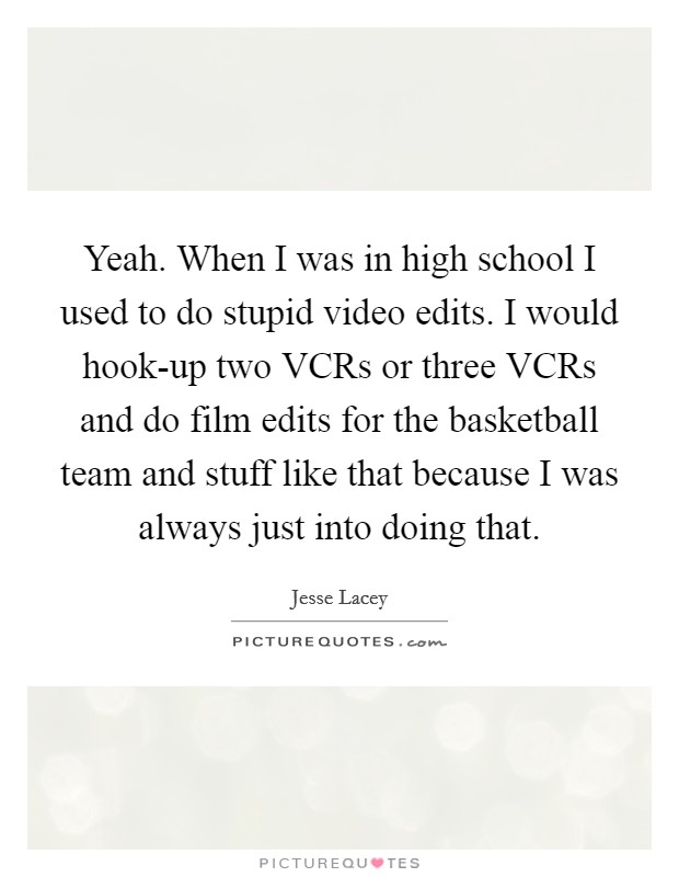 Yeah. When I was in high school I used to do stupid video edits. I would hook-up two VCRs or three VCRs and do film edits for the basketball team and stuff like that because I was always just into doing that Picture Quote #1