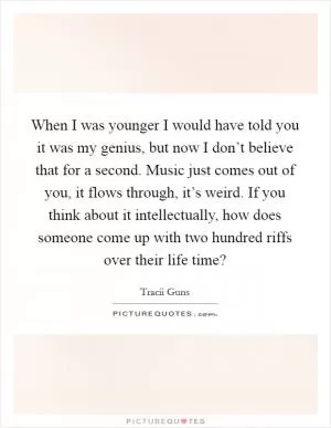 When I was younger I would have told you it was my genius, but now I don’t believe that for a second. Music just comes out of you, it flows through, it’s weird. If you think about it intellectually, how does someone come up with two hundred riffs over their life time? Picture Quote #1
