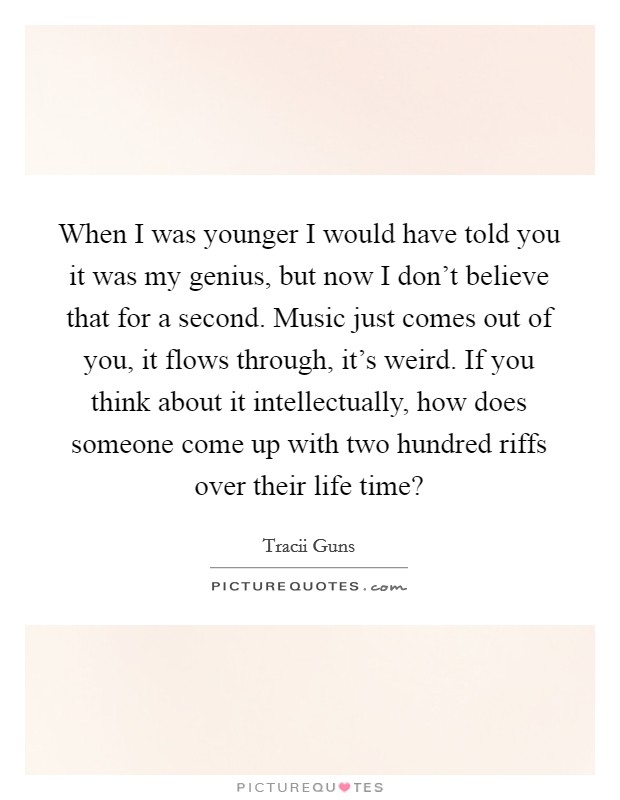 When I was younger I would have told you it was my genius, but now I don't believe that for a second. Music just comes out of you, it flows through, it's weird. If you think about it intellectually, how does someone come up with two hundred riffs over their life time? Picture Quote #1