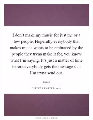 I don’t make my music for just me or a few people. Hopefully everybody that makes music wants to be embraced by the people they tryna make it for, you know what I’m saying. It’s just a matter of time before everybody gets the message that I’m tryna send out Picture Quote #1