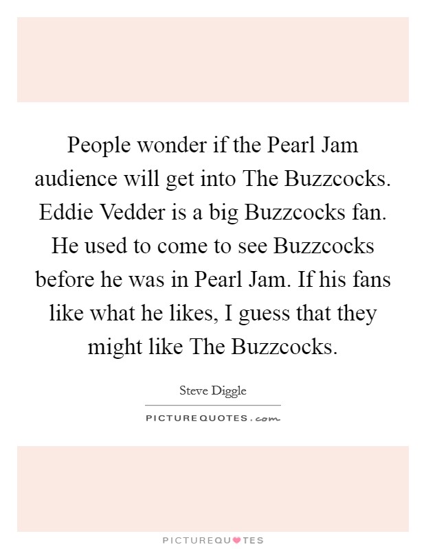 People wonder if the Pearl Jam audience will get into The Buzzcocks. Eddie Vedder is a big Buzzcocks fan. He used to come to see Buzzcocks before he was in Pearl Jam. If his fans like what he likes, I guess that they might like The Buzzcocks Picture Quote #1