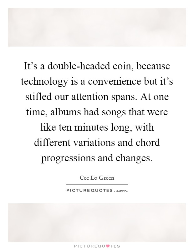 It's a double-headed coin, because technology is a convenience but it's stifled our attention spans. At one time, albums had songs that were like ten minutes long, with different variations and chord progressions and changes Picture Quote #1