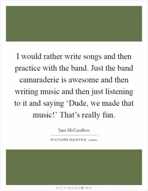 I would rather write songs and then practice with the band. Just the band camaraderie is awesome and then writing music and then just listening to it and saying ‘Dude, we made that music!’ That’s really fun Picture Quote #1
