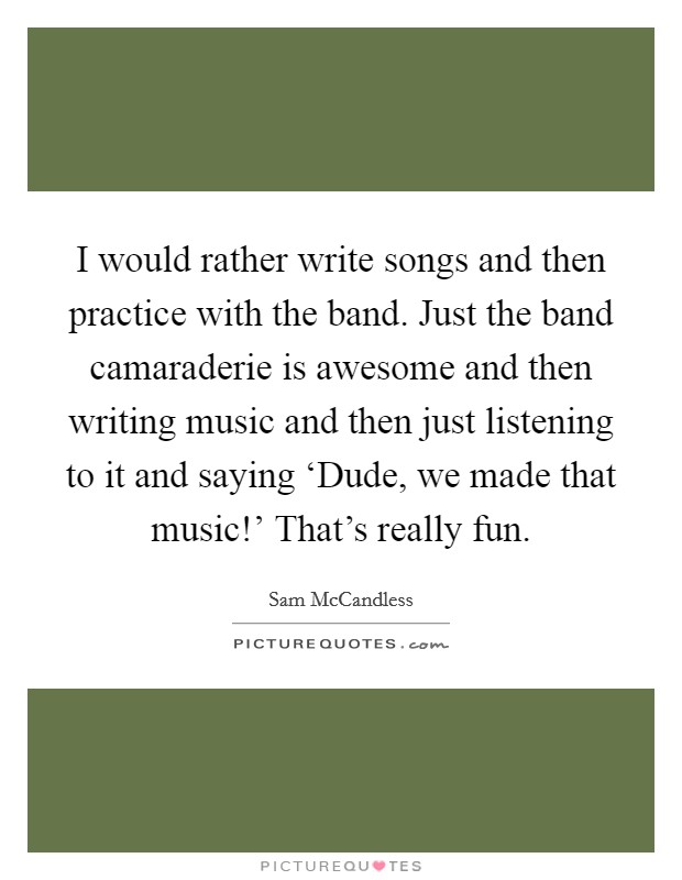 I would rather write songs and then practice with the band. Just the band camaraderie is awesome and then writing music and then just listening to it and saying ‘Dude, we made that music!' That's really fun Picture Quote #1
