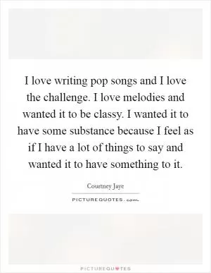 I love writing pop songs and I love the challenge. I love melodies and wanted it to be classy. I wanted it to have some substance because I feel as if I have a lot of things to say and wanted it to have something to it Picture Quote #1
