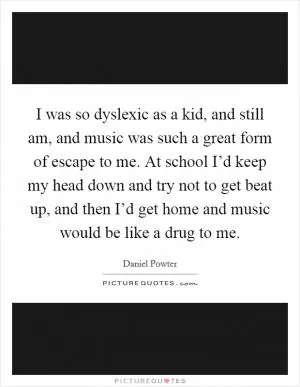 I was so dyslexic as a kid, and still am, and music was such a great form of escape to me. At school I’d keep my head down and try not to get beat up, and then I’d get home and music would be like a drug to me Picture Quote #1