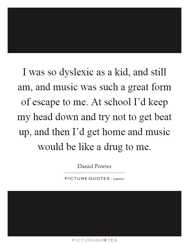 I was so dyslexic as a kid, and still am, and music was such a great form of escape to me. At school I'd keep my head down and try not to get beat up, and then I'd get home and music would be like a drug to me Picture Quote #1