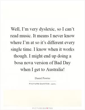 Well, I’m very dyslexic, so I can’t read music. It means I never know where I’m at so it’s different every single time. I know when it works though. I might end up doing a bosa nova version of Bad Day when I get to Australia! Picture Quote #1