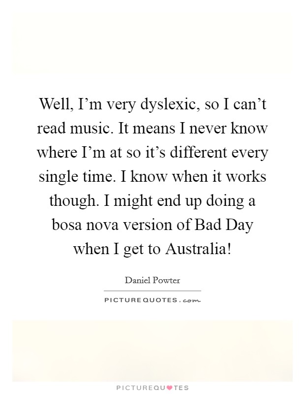 Well, I'm very dyslexic, so I can't read music. It means I never know where I'm at so it's different every single time. I know when it works though. I might end up doing a bosa nova version of Bad Day when I get to Australia! Picture Quote #1