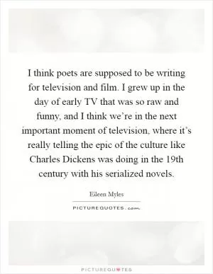 I think poets are supposed to be writing for television and film. I grew up in the day of early TV that was so raw and funny, and I think we’re in the next important moment of television, where it’s really telling the epic of the culture like Charles Dickens was doing in the 19th century with his serialized novels Picture Quote #1