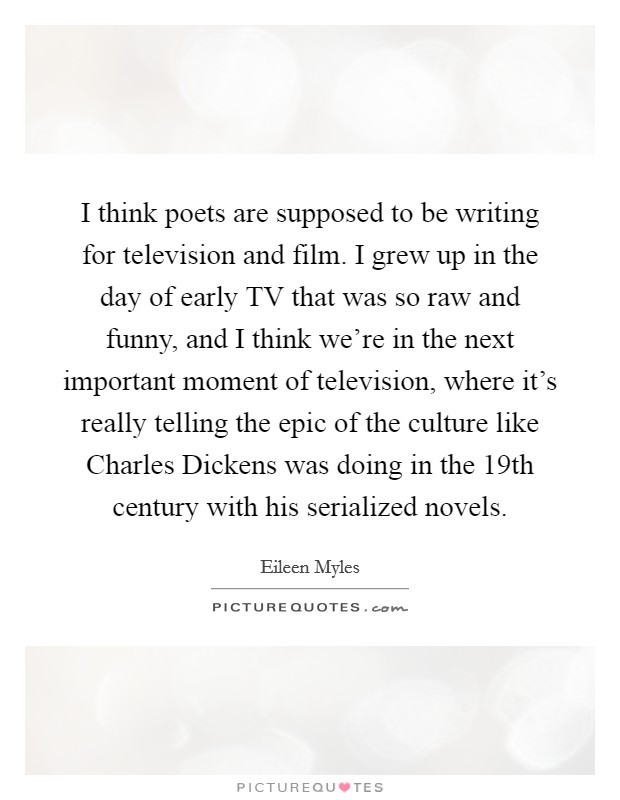 I think poets are supposed to be writing for television and film. I grew up in the day of early TV that was so raw and funny, and I think we're in the next important moment of television, where it's really telling the epic of the culture like Charles Dickens was doing in the 19th century with his serialized novels Picture Quote #1