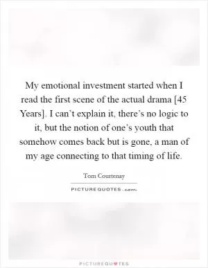 My emotional investment started when I read the first scene of the actual drama [45 Years]. I can’t explain it, there’s no logic to it, but the notion of one’s youth that somehow comes back but is gone, a man of my age connecting to that timing of life Picture Quote #1
