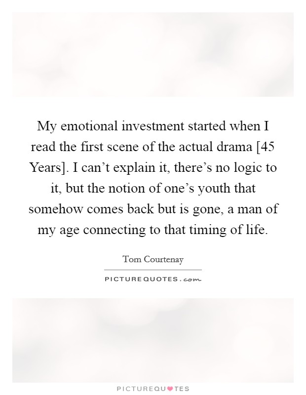 My emotional investment started when I read the first scene of the actual drama [45 Years]. I can't explain it, there's no logic to it, but the notion of one's youth that somehow comes back but is gone, a man of my age connecting to that timing of life Picture Quote #1