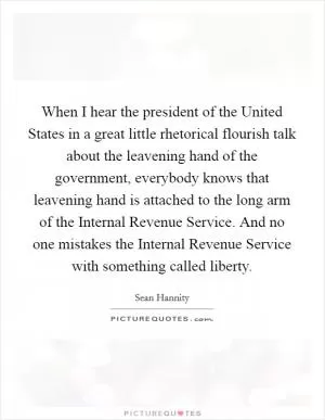 When I hear the president of the United States in a great little rhetorical flourish talk about the leavening hand of the government, everybody knows that leavening hand is attached to the long arm of the Internal Revenue Service. And no one mistakes the Internal Revenue Service with something called liberty Picture Quote #1