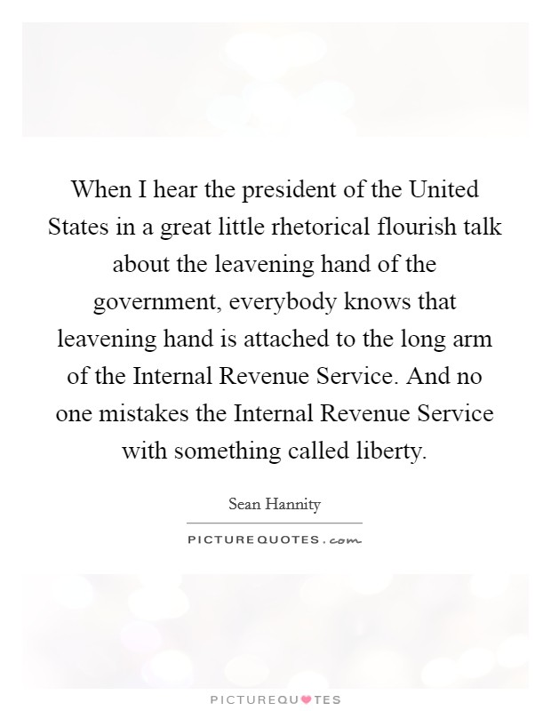When I hear the president of the United States in a great little rhetorical flourish talk about the leavening hand of the government, everybody knows that leavening hand is attached to the long arm of the Internal Revenue Service. And no one mistakes the Internal Revenue Service with something called liberty Picture Quote #1