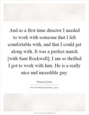 And as a first time director I needed to work with someone that I felt comfortable with, and that I could get along with. It was a perfect match [with Sam Rockwell]; I am so thrilled I got to work with him. He is a really nice and incredible guy Picture Quote #1