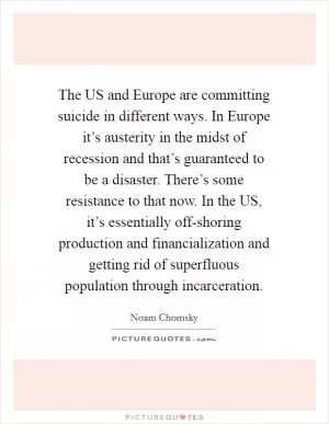 The US and Europe are committing suicide in different ways. In Europe it’s austerity in the midst of recession and that’s guaranteed to be a disaster. There’s some resistance to that now. In the US, it’s essentially off-shoring production and financialization and getting rid of superfluous population through incarceration Picture Quote #1