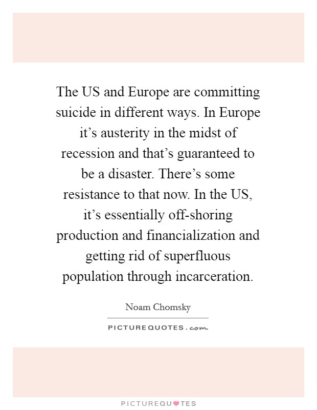 The US and Europe are committing suicide in different ways. In Europe it's austerity in the midst of recession and that's guaranteed to be a disaster. There's some resistance to that now. In the US, it's essentially off-shoring production and financialization and getting rid of superfluous population through incarceration Picture Quote #1