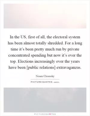In the US, first of all, the electoral system has been almost totally shredded. For a long time it’s been pretty much run by private concentrated spending but now it’s over the top. Elections increasingly over the years have been [public relations] extravaganzas Picture Quote #1