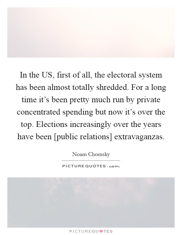 In the US, first of all, the electoral system has been almost totally shredded. For a long time it's been pretty much run by private concentrated spending but now it's over the top. Elections increasingly over the years have been [public relations] extravaganzas Picture Quote #1