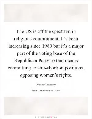 The US is off the spectrum in religious commitment. It’s been increasing since 1980 but it’s a major part of the voting base of the Republican Party so that means committing to anti-abortion positions, opposing women’s rights Picture Quote #1
