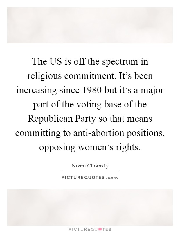 The US is off the spectrum in religious commitment. It's been increasing since 1980 but it's a major part of the voting base of the Republican Party so that means committing to anti-abortion positions, opposing women's rights Picture Quote #1